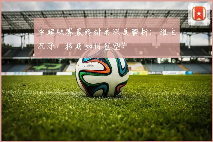 中超联赛最终排名深度解析：谁主沉浮，格局如何重塑？