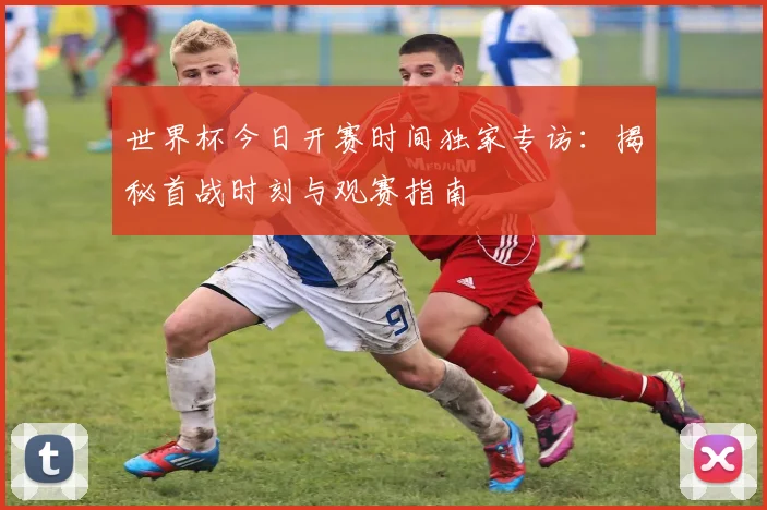 世界杯今日开赛时间独家专访：揭秘首战时刻与观赛指南