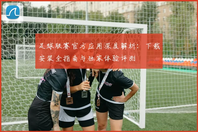 足球联赛官方应用深度解析：下载安装全指南与独家体验评测