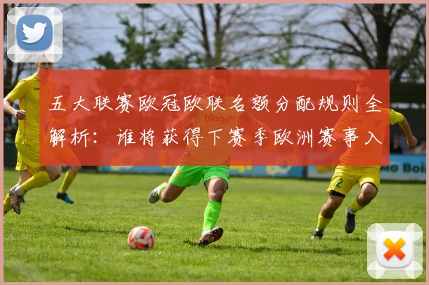 五大联赛欧冠欧联名额分配规则全解析：谁将获得下赛季欧洲赛事入场券？