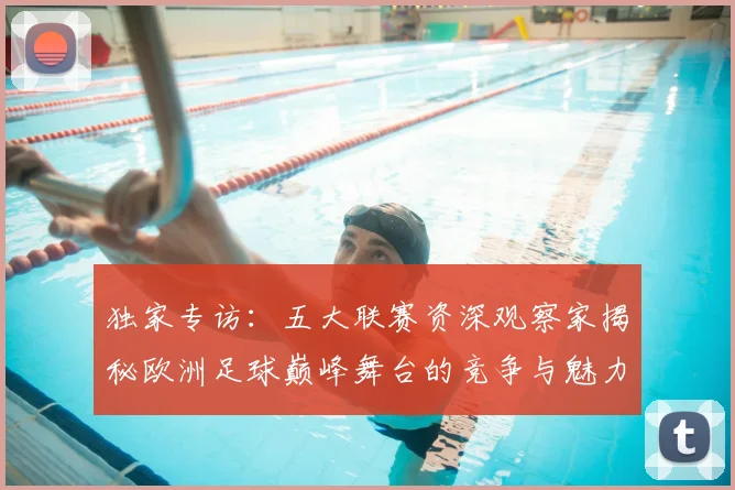 独家专访：五大联赛资深观察家揭秘欧洲足球巅峰舞台的竞争与魅力