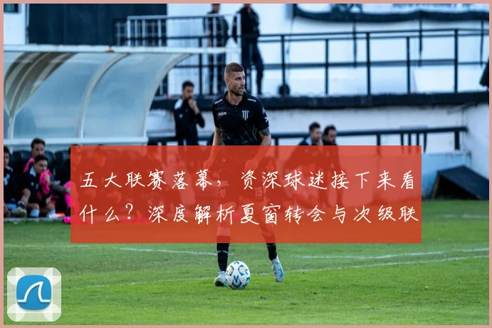 五大联赛落幕，资深球迷接下来看什么？深度解析夏窗转会与次级联赛观赛指南