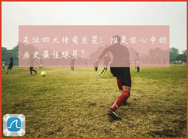 足坛四大传奇巨星：谁是你心中的历史最佳球员？