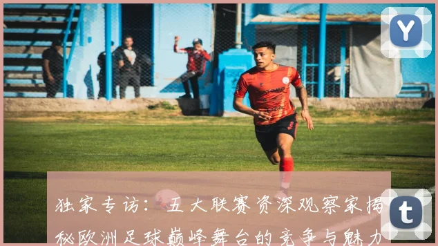独家专访：五大联赛资深观察家揭秘欧洲足球巅峰舞台的竞争与魅力