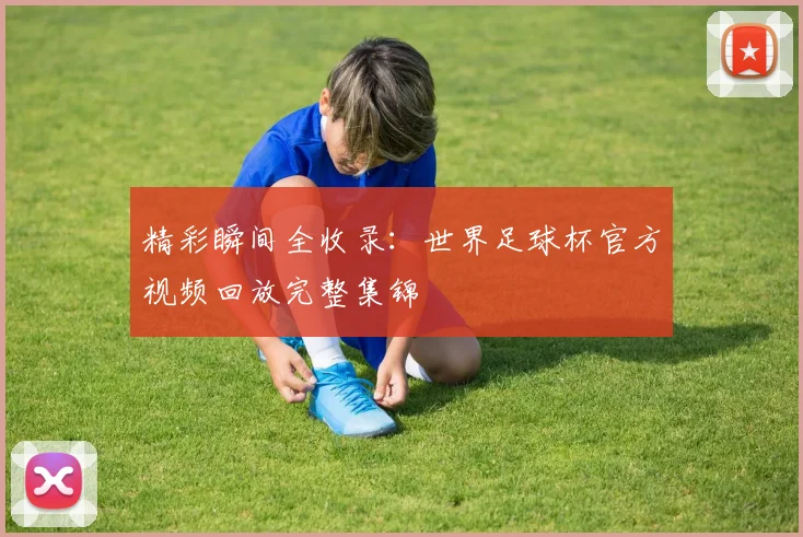 精彩瞬间全收录：世界足球杯官方视频回放完整集锦