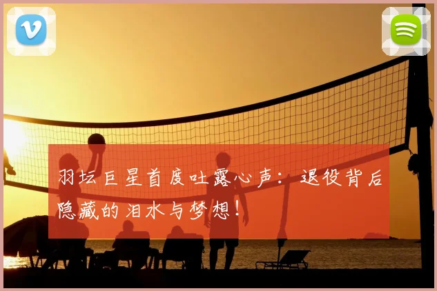 羽坛巨星首度吐露心声：退役背后隐藏的泪水与梦想！