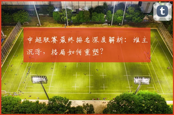 中超联赛最终排名深度解析：谁主沉浮，格局如何重塑？