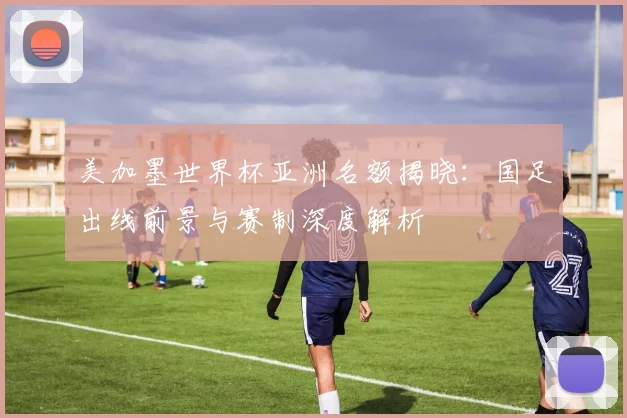 美加墨世界杯亚洲名额揭晓：国足出线前景与赛制深度解析