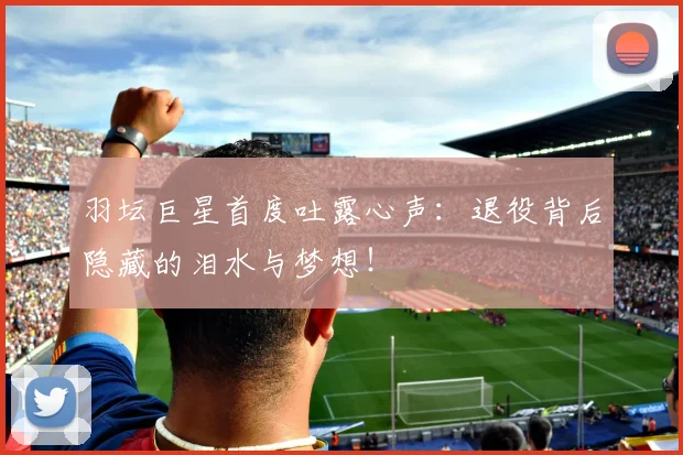 羽坛巨星首度吐露心声:退役背后隐藏的泪水与梦想!