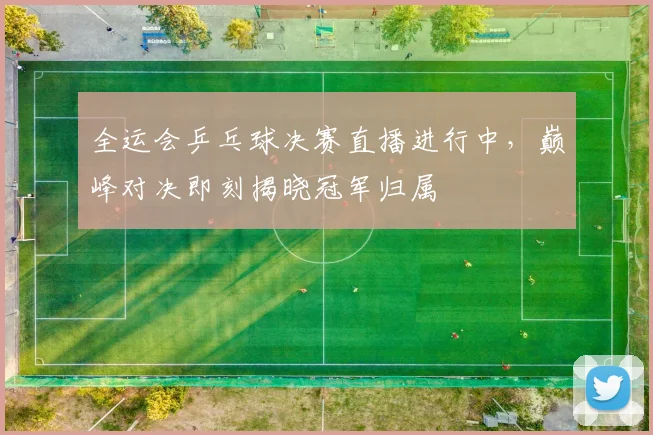 全运会乒乓球决赛直播进行中，巅峰对决即刻揭晓冠军归属