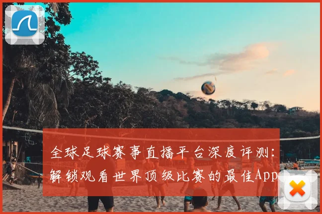 全球足球赛事直播平台深度评测：解锁观看世界顶级比赛的最佳App