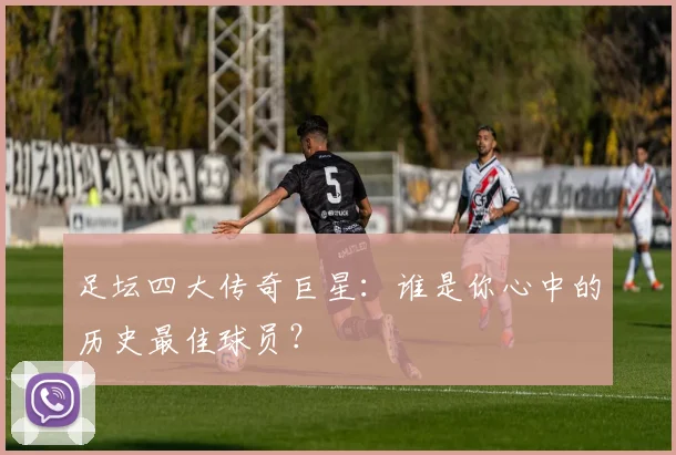 足坛四大传奇巨星：谁是你心中的历史最佳球员？