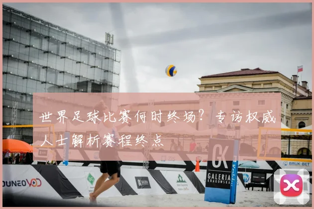 世界足球比赛何时终场？专访权威人士解析赛程终点