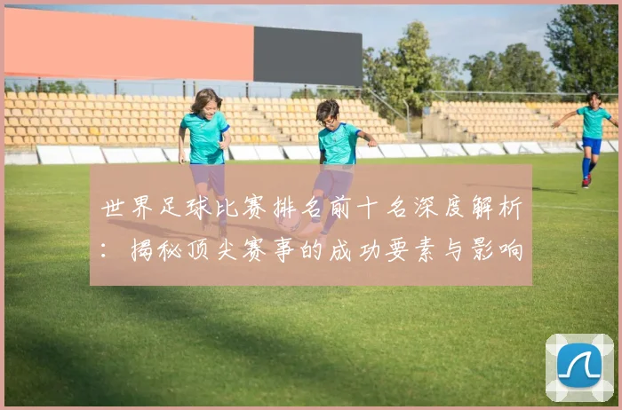 世界足球比赛排名前十名深度解析：揭秘顶尖赛事的成功要素与影响力