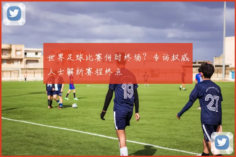 世界足球比赛何时终场？专访权威人士解析赛程终点