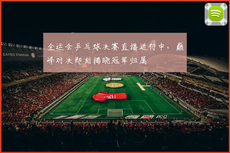 全运会乒乓球决赛直播进行中,巅峰对决即刻揭晓冠军归属