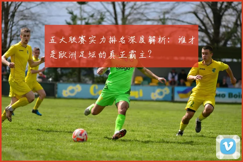 五大联赛实力排名深度解析：谁才是欧洲足坛的真正霸主？