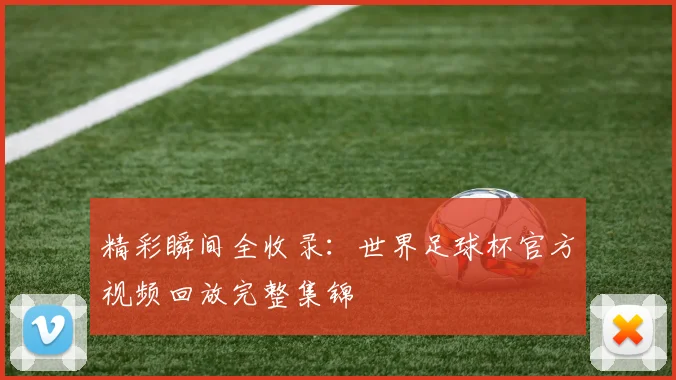精彩瞬间全收录：世界足球杯官方视频回放完整集锦